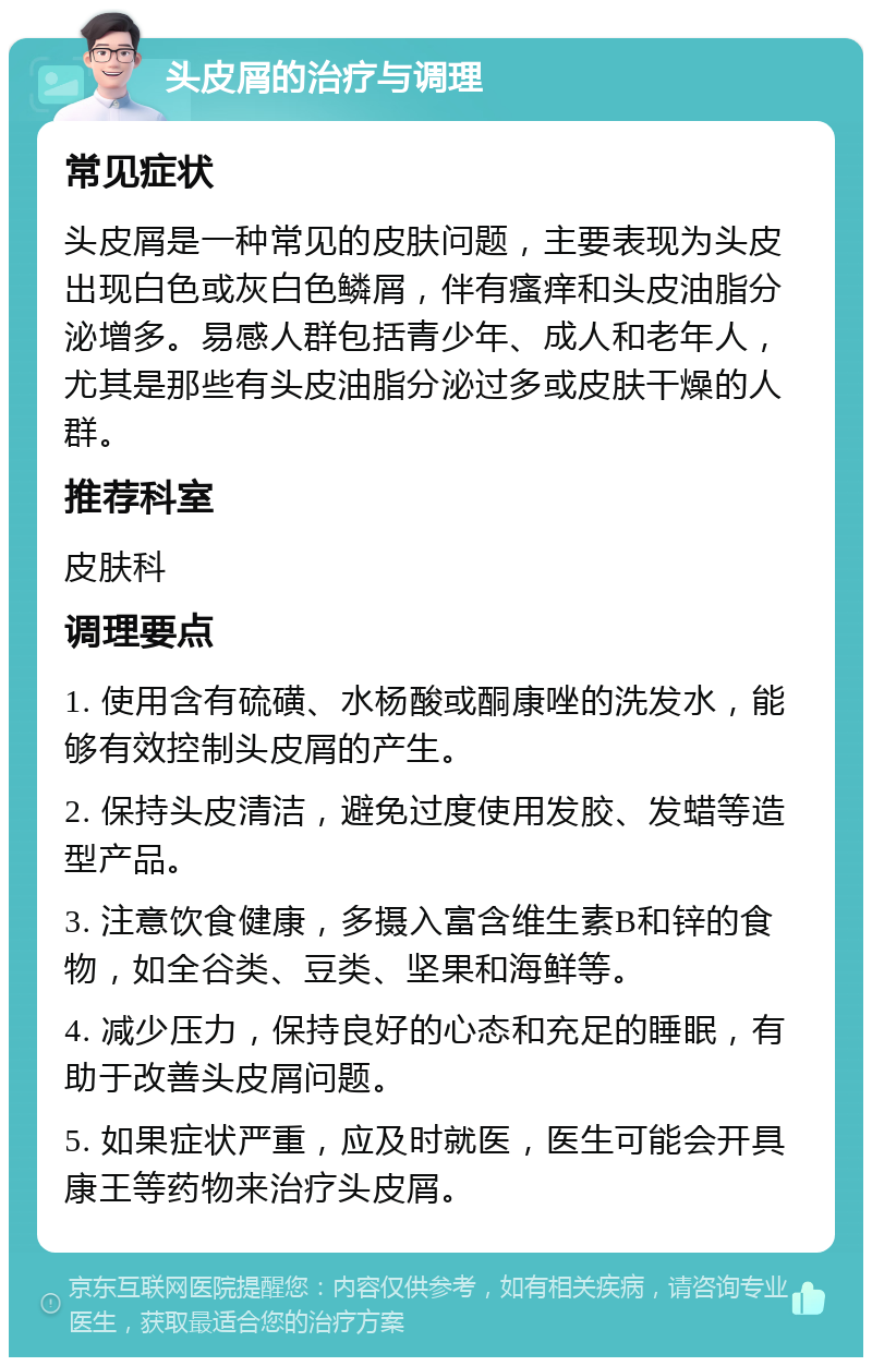 头皮屑的治疗与调理 常见症状 头皮屑是一种常见的皮肤问题，主要表现为头皮出现白色或灰白色鳞屑，伴有瘙痒和头皮油脂分泌增多。易感人群包括青少年、成人和老年人，尤其是那些有头皮油脂分泌过多或皮肤干燥的人群。 推荐科室 皮肤科 调理要点 1. 使用含有硫磺、水杨酸或酮康唑的洗发水，能够有效控制头皮屑的产生。 2. 保持头皮清洁，避免过度使用发胶、发蜡等造型产品。 3. 注意饮食健康，多摄入富含维生素B和锌的食物，如全谷类、豆类、坚果和海鲜等。 4. 减少压力，保持良好的心态和充足的睡眠，有助于改善头皮屑问题。 5. 如果症状严重，应及时就医，医生可能会开具康王等药物来治疗头皮屑。