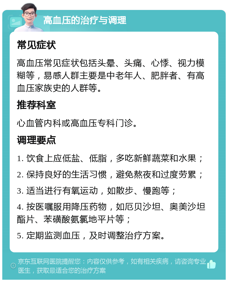 高血压的治疗与调理 常见症状 高血压常见症状包括头晕、头痛、心悸、视力模糊等，易感人群主要是中老年人、肥胖者、有高血压家族史的人群等。 推荐科室 心血管内科或高血压专科门诊。 调理要点 1. 饮食上应低盐、低脂，多吃新鲜蔬菜和水果； 2. 保持良好的生活习惯，避免熬夜和过度劳累； 3. 适当进行有氧运动，如散步、慢跑等； 4. 按医嘱服用降压药物，如厄贝沙坦、奥美沙坦酯片、苯磺酸氨氯地平片等； 5. 定期监测血压，及时调整治疗方案。