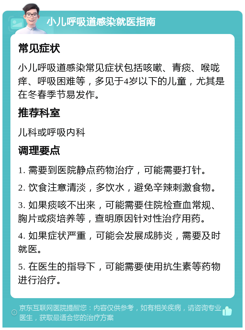 小儿呼吸道感染就医指南 常见症状 小儿呼吸道感染常见症状包括咳嗽、青痰、喉咙痒、呼吸困难等，多见于4岁以下的儿童，尤其是在冬春季节易发作。 推荐科室 儿科或呼吸内科 调理要点 1. 需要到医院静点药物治疗，可能需要打针。 2. 饮食注意清淡，多饮水，避免辛辣刺激食物。 3. 如果痰咳不出来，可能需要住院检查血常规、胸片或痰培养等，查明原因针对性治疗用药。 4. 如果症状严重，可能会发展成肺炎，需要及时就医。 5. 在医生的指导下，可能需要使用抗生素等药物进行治疗。