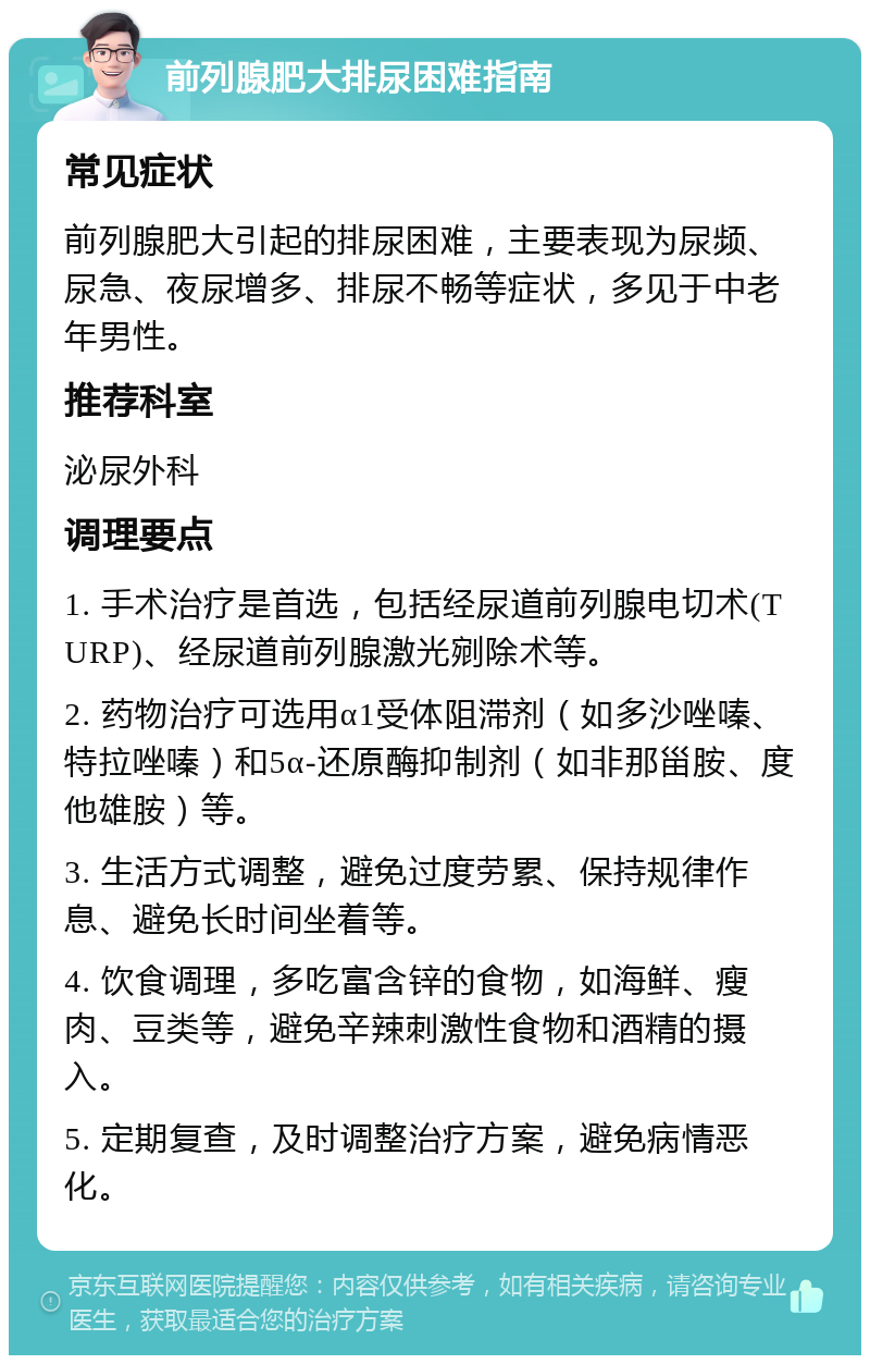 前列腺肥大排尿困难指南 常见症状 前列腺肥大引起的排尿困难，主要表现为尿频、尿急、夜尿增多、排尿不畅等症状，多见于中老年男性。 推荐科室 泌尿外科 调理要点 1. 手术治疗是首选，包括经尿道前列腺电切术(TURP)、经尿道前列腺激光剜除术等。 2. 药物治疗可选用α1受体阻滞剂（如多沙唑嗪、特拉唑嗪）和5α-还原酶抑制剂（如非那甾胺、度他雄胺）等。 3. 生活方式调整，避免过度劳累、保持规律作息、避免长时间坐着等。 4. 饮食调理，多吃富含锌的食物，如海鲜、瘦肉、豆类等，避免辛辣刺激性食物和酒精的摄入。 5. 定期复查，及时调整治疗方案，避免病情恶化。