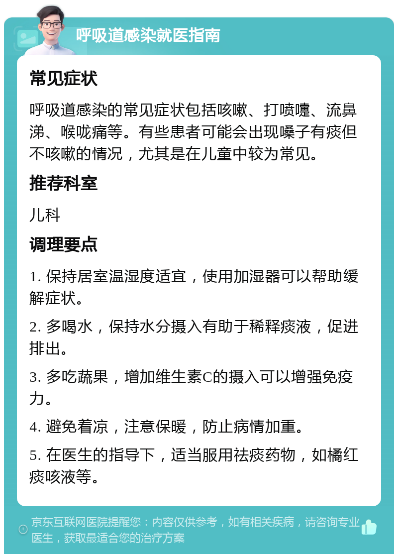 呼吸道感染就医指南 常见症状 呼吸道感染的常见症状包括咳嗽、打喷嚏、流鼻涕、喉咙痛等。有些患者可能会出现嗓子有痰但不咳嗽的情况，尤其是在儿童中较为常见。 推荐科室 儿科 调理要点 1. 保持居室温湿度适宜，使用加湿器可以帮助缓解症状。 2. 多喝水，保持水分摄入有助于稀释痰液，促进排出。 3. 多吃蔬果，增加维生素C的摄入可以增强免疫力。 4. 避免着凉，注意保暖，防止病情加重。 5. 在医生的指导下，适当服用祛痰药物，如橘红痰咳液等。