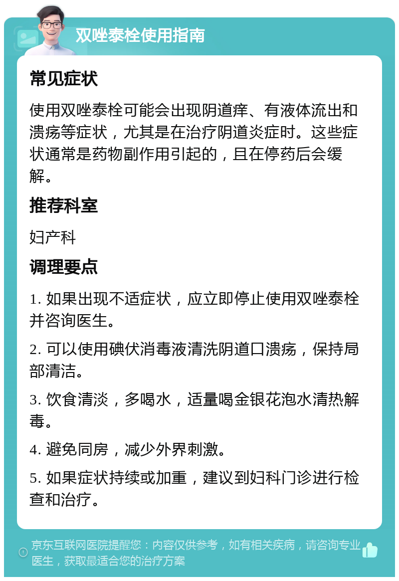 双唑泰栓使用指南 常见症状 使用双唑泰栓可能会出现阴道痒、有液体流出和溃疡等症状，尤其是在治疗阴道炎症时。这些症状通常是药物副作用引起的，且在停药后会缓解。 推荐科室 妇产科 调理要点 1. 如果出现不适症状，应立即停止使用双唑泰栓并咨询医生。 2. 可以使用碘伏消毒液清洗阴道口溃疡，保持局部清洁。 3. 饮食清淡，多喝水，适量喝金银花泡水清热解毒。 4. 避免同房，减少外界刺激。 5. 如果症状持续或加重，建议到妇科门诊进行检查和治疗。