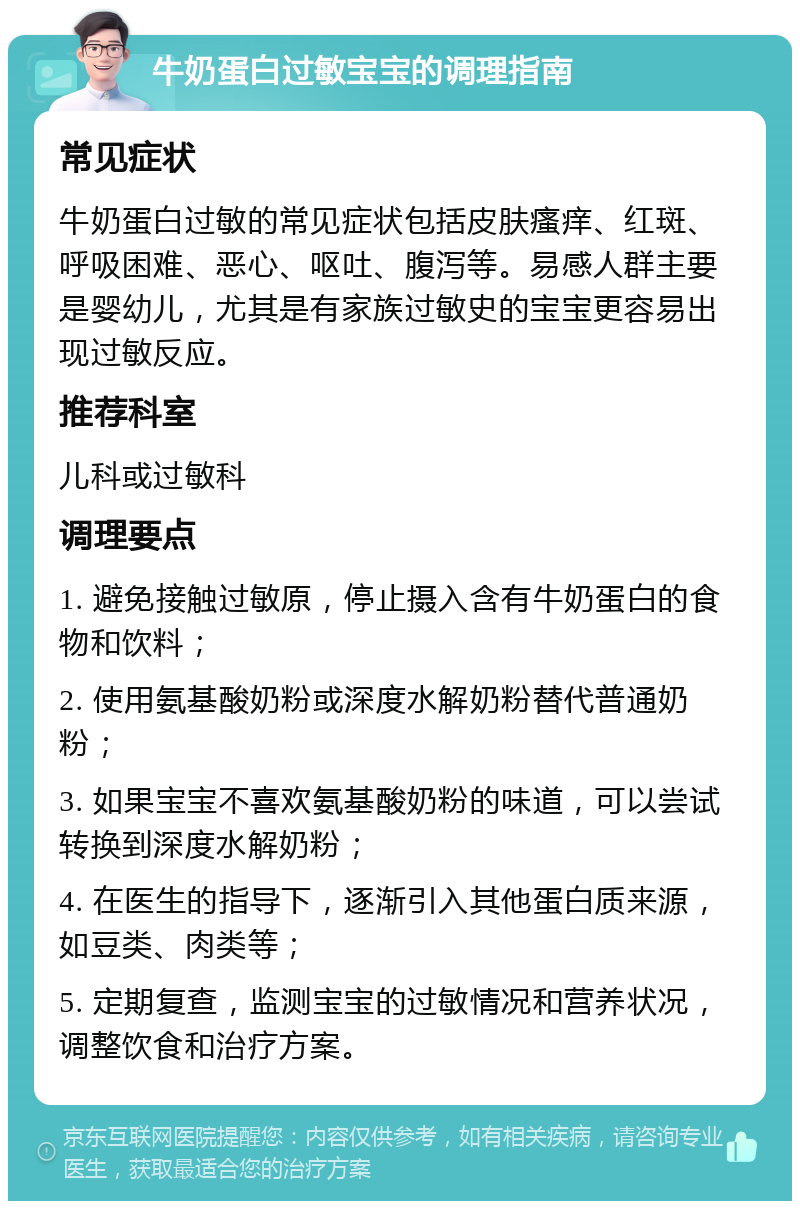 牛奶蛋白过敏宝宝的调理指南 常见症状 牛奶蛋白过敏的常见症状包括皮肤瘙痒、红斑、呼吸困难、恶心、呕吐、腹泻等。易感人群主要是婴幼儿，尤其是有家族过敏史的宝宝更容易出现过敏反应。 推荐科室 儿科或过敏科 调理要点 1. 避免接触过敏原，停止摄入含有牛奶蛋白的食物和饮料； 2. 使用氨基酸奶粉或深度水解奶粉替代普通奶粉； 3. 如果宝宝不喜欢氨基酸奶粉的味道，可以尝试转换到深度水解奶粉； 4. 在医生的指导下，逐渐引入其他蛋白质来源，如豆类、肉类等； 5. 定期复查，监测宝宝的过敏情况和营养状况，调整饮食和治疗方案。