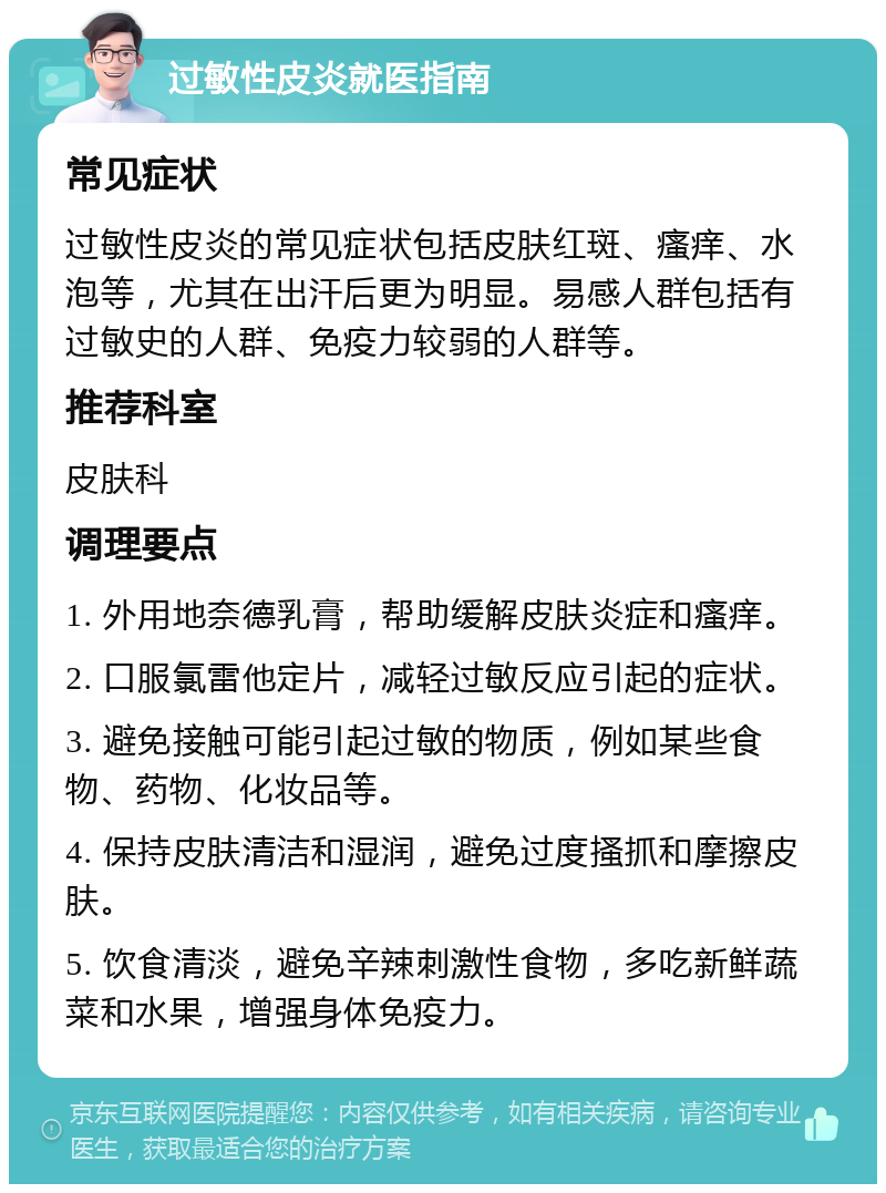 过敏性皮炎就医指南 常见症状 过敏性皮炎的常见症状包括皮肤红斑、瘙痒、水泡等，尤其在出汗后更为明显。易感人群包括有过敏史的人群、免疫力较弱的人群等。 推荐科室 皮肤科 调理要点 1. 外用地奈德乳膏，帮助缓解皮肤炎症和瘙痒。 2. 口服氯雷他定片，减轻过敏反应引起的症状。 3. 避免接触可能引起过敏的物质，例如某些食物、药物、化妆品等。 4. 保持皮肤清洁和湿润，避免过度搔抓和摩擦皮肤。 5. 饮食清淡，避免辛辣刺激性食物，多吃新鲜蔬菜和水果，增强身体免疫力。