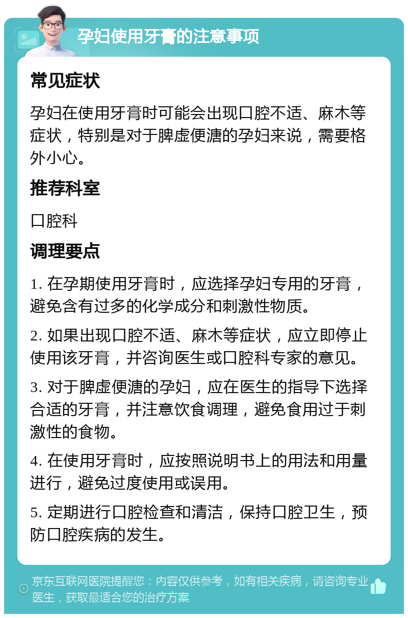 孕妇使用牙膏的注意事项 常见症状 孕妇在使用牙膏时可能会出现口腔不适、麻木等症状，特别是对于脾虚便溏的孕妇来说，需要格外小心。 推荐科室 口腔科 调理要点 1. 在孕期使用牙膏时，应选择孕妇专用的牙膏，避免含有过多的化学成分和刺激性物质。 2. 如果出现口腔不适、麻木等症状，应立即停止使用该牙膏，并咨询医生或口腔科专家的意见。 3. 对于脾虚便溏的孕妇，应在医生的指导下选择合适的牙膏，并注意饮食调理，避免食用过于刺激性的食物。 4. 在使用牙膏时，应按照说明书上的用法和用量进行，避免过度使用或误用。 5. 定期进行口腔检查和清洁，保持口腔卫生，预防口腔疾病的发生。