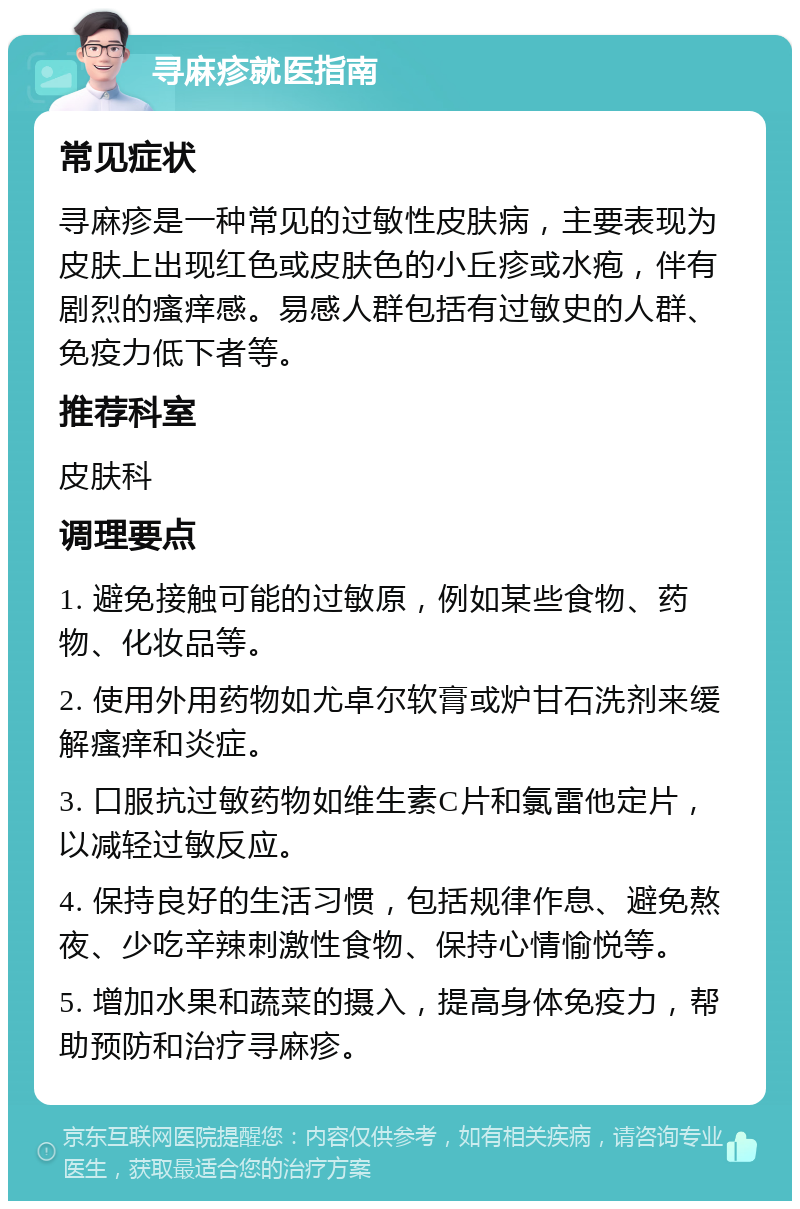 寻麻疹就医指南 常见症状 寻麻疹是一种常见的过敏性皮肤病，主要表现为皮肤上出现红色或皮肤色的小丘疹或水疱，伴有剧烈的瘙痒感。易感人群包括有过敏史的人群、免疫力低下者等。 推荐科室 皮肤科 调理要点 1. 避免接触可能的过敏原，例如某些食物、药物、化妆品等。 2. 使用外用药物如尤卓尔软膏或炉甘石洗剂来缓解瘙痒和炎症。 3. 口服抗过敏药物如维生素C片和氯雷他定片，以减轻过敏反应。 4. 保持良好的生活习惯，包括规律作息、避免熬夜、少吃辛辣刺激性食物、保持心情愉悦等。 5. 增加水果和蔬菜的摄入，提高身体免疫力，帮助预防和治疗寻麻疹。