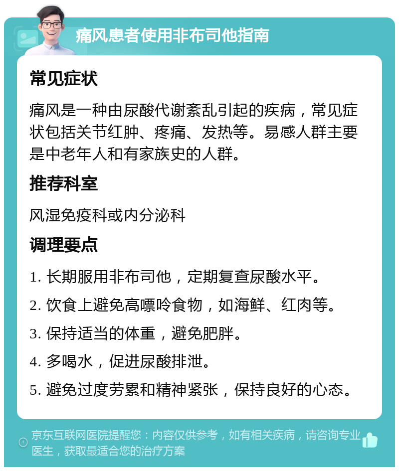 痛风患者使用非布司他指南 常见症状 痛风是一种由尿酸代谢紊乱引起的疾病，常见症状包括关节红肿、疼痛、发热等。易感人群主要是中老年人和有家族史的人群。 推荐科室 风湿免疫科或内分泌科 调理要点 1. 长期服用非布司他，定期复查尿酸水平。 2. 饮食上避免高嘌呤食物，如海鲜、红肉等。 3. 保持适当的体重，避免肥胖。 4. 多喝水，促进尿酸排泄。 5. 避免过度劳累和精神紧张，保持良好的心态。