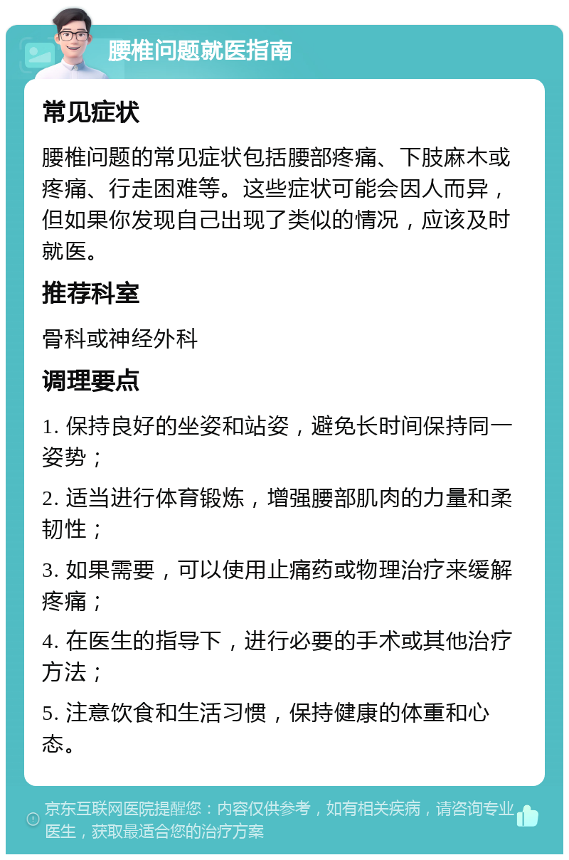 腰椎问题就医指南 常见症状 腰椎问题的常见症状包括腰部疼痛、下肢麻木或疼痛、行走困难等。这些症状可能会因人而异，但如果你发现自己出现了类似的情况，应该及时就医。 推荐科室 骨科或神经外科 调理要点 1. 保持良好的坐姿和站姿，避免长时间保持同一姿势； 2. 适当进行体育锻炼，增强腰部肌肉的力量和柔韧性； 3. 如果需要，可以使用止痛药或物理治疗来缓解疼痛； 4. 在医生的指导下，进行必要的手术或其他治疗方法； 5. 注意饮食和生活习惯，保持健康的体重和心态。