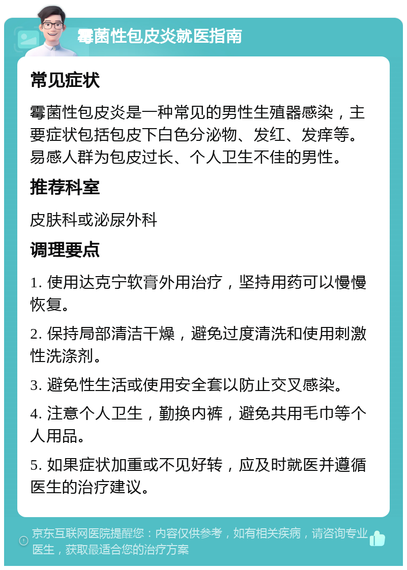 霉菌性包皮炎就医指南 常见症状 霉菌性包皮炎是一种常见的男性生殖器感染，主要症状包括包皮下白色分泌物、发红、发痒等。易感人群为包皮过长、个人卫生不佳的男性。 推荐科室 皮肤科或泌尿外科 调理要点 1. 使用达克宁软膏外用治疗，坚持用药可以慢慢恢复。 2. 保持局部清洁干燥，避免过度清洗和使用刺激性洗涤剂。 3. 避免性生活或使用安全套以防止交叉感染。 4. 注意个人卫生，勤换内裤，避免共用毛巾等个人用品。 5. 如果症状加重或不见好转，应及时就医并遵循医生的治疗建议。