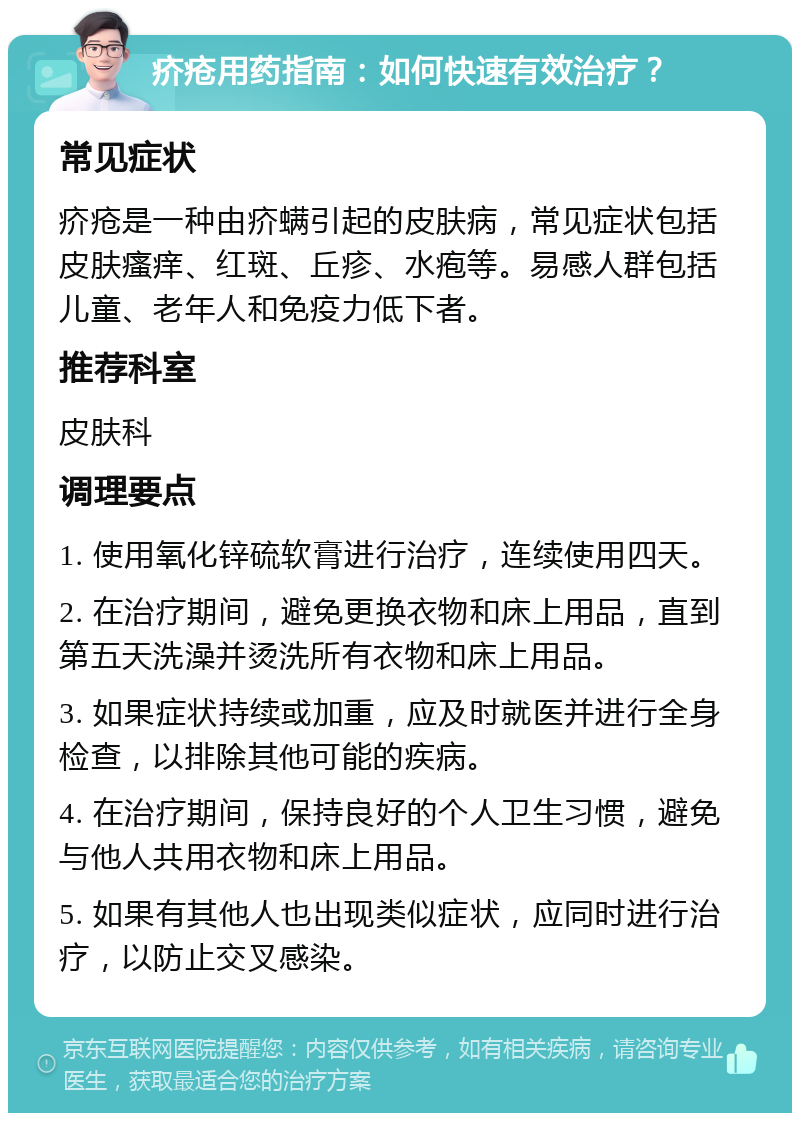 疥疮用药指南：如何快速有效治疗？ 常见症状 疥疮是一种由疥螨引起的皮肤病，常见症状包括皮肤瘙痒、红斑、丘疹、水疱等。易感人群包括儿童、老年人和免疫力低下者。 推荐科室 皮肤科 调理要点 1. 使用氧化锌硫软膏进行治疗，连续使用四天。 2. 在治疗期间，避免更换衣物和床上用品，直到第五天洗澡并烫洗所有衣物和床上用品。 3. 如果症状持续或加重，应及时就医并进行全身检查，以排除其他可能的疾病。 4. 在治疗期间，保持良好的个人卫生习惯，避免与他人共用衣物和床上用品。 5. 如果有其他人也出现类似症状，应同时进行治疗，以防止交叉感染。