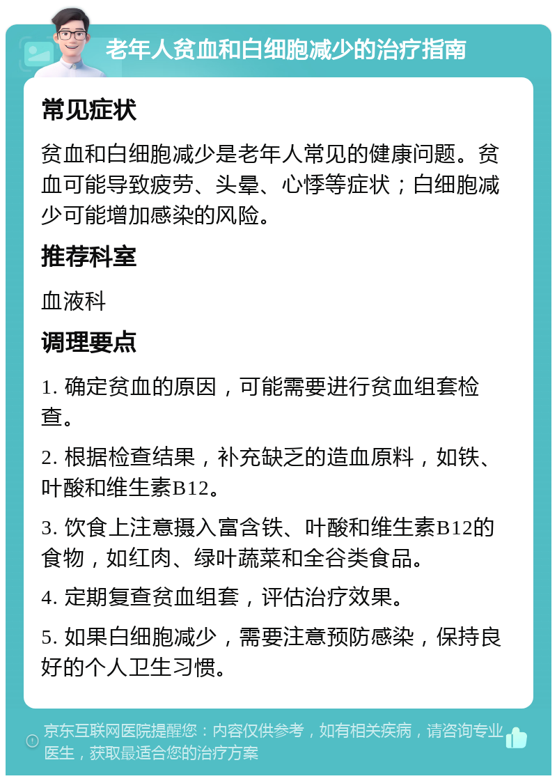 老年人贫血和白细胞减少的治疗指南 常见症状 贫血和白细胞减少是老年人常见的健康问题。贫血可能导致疲劳、头晕、心悸等症状；白细胞减少可能增加感染的风险。 推荐科室 血液科 调理要点 1. 确定贫血的原因，可能需要进行贫血组套检查。 2. 根据检查结果，补充缺乏的造血原料，如铁、叶酸和维生素B12。 3. 饮食上注意摄入富含铁、叶酸和维生素B12的食物，如红肉、绿叶蔬菜和全谷类食品。 4. 定期复查贫血组套，评估治疗效果。 5. 如果白细胞减少，需要注意预防感染，保持良好的个人卫生习惯。