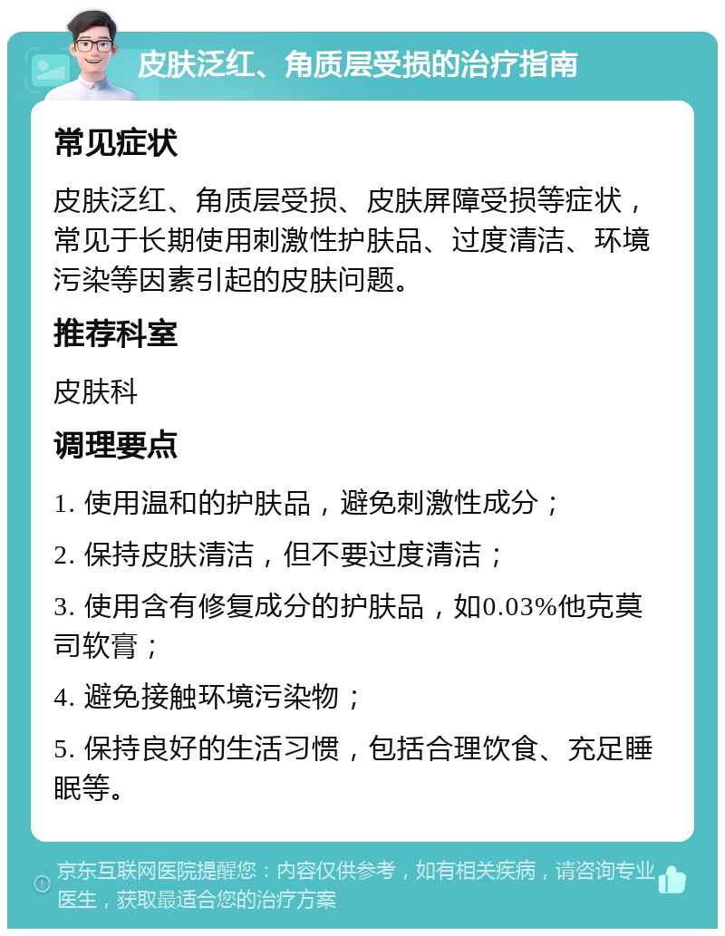 皮肤泛红、角质层受损的治疗指南 常见症状 皮肤泛红、角质层受损、皮肤屏障受损等症状，常见于长期使用刺激性护肤品、过度清洁、环境污染等因素引起的皮肤问题。 推荐科室 皮肤科 调理要点 1. 使用温和的护肤品，避免刺激性成分； 2. 保持皮肤清洁，但不要过度清洁； 3. 使用含有修复成分的护肤品，如0.03%他克莫司软膏； 4. 避免接触环境污染物； 5. 保持良好的生活习惯，包括合理饮食、充足睡眠等。