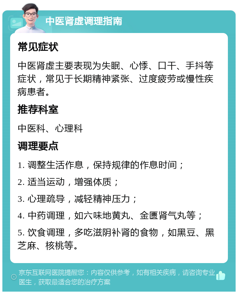 中医肾虚调理指南 常见症状 中医肾虚主要表现为失眠、心悸、口干、手抖等症状，常见于长期精神紧张、过度疲劳或慢性疾病患者。 推荐科室 中医科、心理科 调理要点 1. 调整生活作息，保持规律的作息时间； 2. 适当运动，增强体质； 3. 心理疏导，减轻精神压力； 4. 中药调理，如六味地黄丸、金匮肾气丸等； 5. 饮食调理，多吃滋阴补肾的食物，如黑豆、黑芝麻、核桃等。