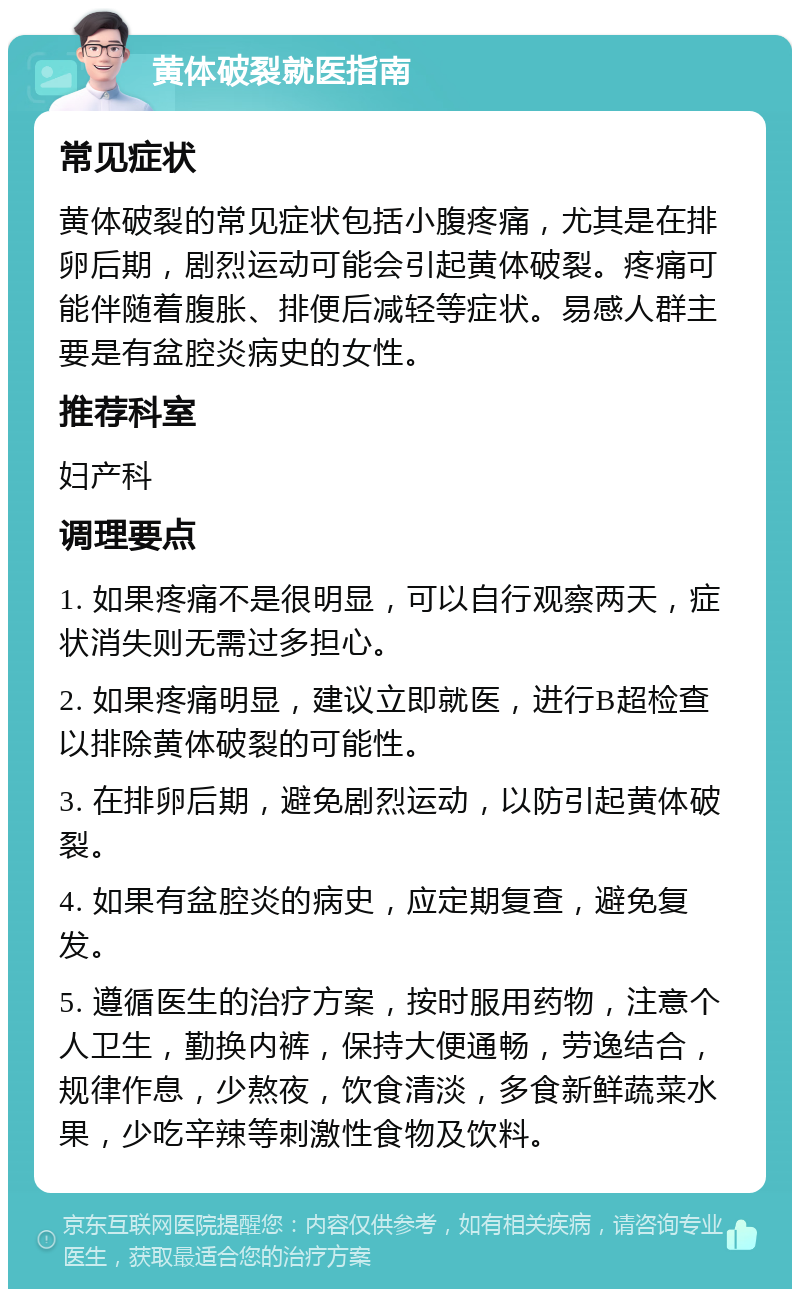 黄体破裂就医指南 常见症状 黄体破裂的常见症状包括小腹疼痛，尤其是在排卵后期，剧烈运动可能会引起黄体破裂。疼痛可能伴随着腹胀、排便后减轻等症状。易感人群主要是有盆腔炎病史的女性。 推荐科室 妇产科 调理要点 1. 如果疼痛不是很明显，可以自行观察两天，症状消失则无需过多担心。 2. 如果疼痛明显，建议立即就医，进行B超检查以排除黄体破裂的可能性。 3. 在排卵后期，避免剧烈运动，以防引起黄体破裂。 4. 如果有盆腔炎的病史，应定期复查，避免复发。 5. 遵循医生的治疗方案，按时服用药物，注意个人卫生，勤换内裤，保持大便通畅，劳逸结合，规律作息，少熬夜，饮食清淡，多食新鲜蔬菜水果，少吃辛辣等刺激性食物及饮料。