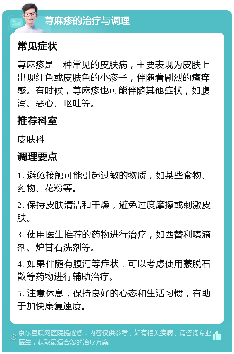 荨麻疹的治疗与调理 常见症状 荨麻疹是一种常见的皮肤病，主要表现为皮肤上出现红色或皮肤色的小疹子，伴随着剧烈的瘙痒感。有时候，荨麻疹也可能伴随其他症状，如腹泻、恶心、呕吐等。 推荐科室 皮肤科 调理要点 1. 避免接触可能引起过敏的物质，如某些食物、药物、花粉等。 2. 保持皮肤清洁和干燥，避免过度摩擦或刺激皮肤。 3. 使用医生推荐的药物进行治疗，如西替利嗪滴剂、炉甘石洗剂等。 4. 如果伴随有腹泻等症状，可以考虑使用蒙脱石散等药物进行辅助治疗。 5. 注意休息，保持良好的心态和生活习惯，有助于加快康复速度。