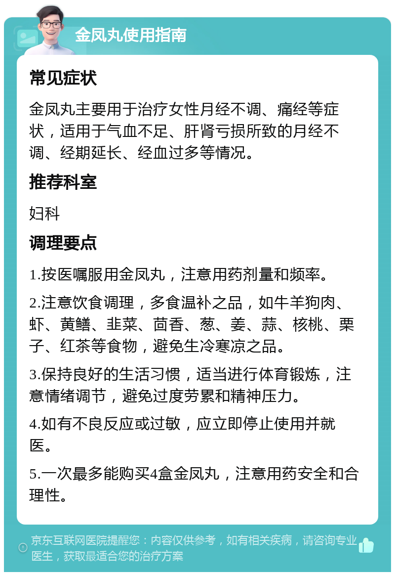 金凤丸使用指南 常见症状 金凤丸主要用于治疗女性月经不调、痛经等症状，适用于气血不足、肝肾亏损所致的月经不调、经期延长、经血过多等情况。 推荐科室 妇科 调理要点 1.按医嘱服用金凤丸，注意用药剂量和频率。 2.注意饮食调理，多食温补之品，如牛羊狗肉、虾、黄鳝、韭菜、茴香、葱、姜、蒜、核桃、栗子、红茶等食物，避免生冷寒凉之品。 3.保持良好的生活习惯，适当进行体育锻炼，注意情绪调节，避免过度劳累和精神压力。 4.如有不良反应或过敏，应立即停止使用并就医。 5.一次最多能购买4盒金凤丸，注意用药安全和合理性。