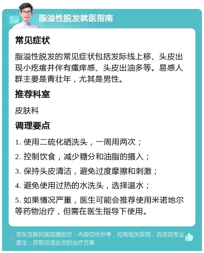 脂溢性脱发就医指南 常见症状 脂溢性脱发的常见症状包括发际线上移、头皮出现小疙瘩并伴有瘙痒感、头皮出油多等。易感人群主要是青壮年，尤其是男性。 推荐科室 皮肤科 调理要点 1. 使用二硫化硒洗头，一周用两次； 2. 控制饮食，减少糖分和油脂的摄入； 3. 保持头皮清洁，避免过度摩擦和刺激； 4. 避免使用过热的水洗头，选择温水； 5. 如果情况严重，医生可能会推荐使用米诺地尔等药物治疗，但需在医生指导下使用。