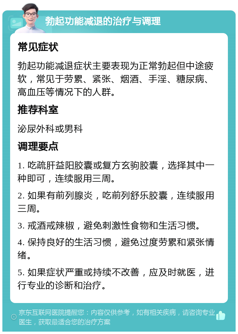 勃起功能减退的治疗与调理 常见症状 勃起功能减退症状主要表现为正常勃起但中途疲软，常见于劳累、紧张、烟酒、手淫、糖尿病、高血压等情况下的人群。 推荐科室 泌尿外科或男科 调理要点 1. 吃疏肝益阳胶囊或复方玄驹胶囊，选择其中一种即可，连续服用三周。 2. 如果有前列腺炎，吃前列舒乐胶囊，连续服用三周。 3. 戒酒戒辣椒，避免刺激性食物和生活习惯。 4. 保持良好的生活习惯，避免过度劳累和紧张情绪。 5. 如果症状严重或持续不改善，应及时就医，进行专业的诊断和治疗。