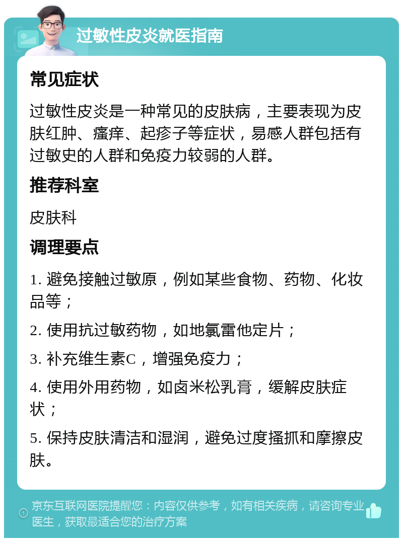 过敏性皮炎就医指南 常见症状 过敏性皮炎是一种常见的皮肤病，主要表现为皮肤红肿、瘙痒、起疹子等症状，易感人群包括有过敏史的人群和免疫力较弱的人群。 推荐科室 皮肤科 调理要点 1. 避免接触过敏原，例如某些食物、药物、化妆品等； 2. 使用抗过敏药物，如地氯雷他定片； 3. 补充维生素C，增强免疫力； 4. 使用外用药物，如卤米松乳膏，缓解皮肤症状； 5. 保持皮肤清洁和湿润，避免过度搔抓和摩擦皮肤。