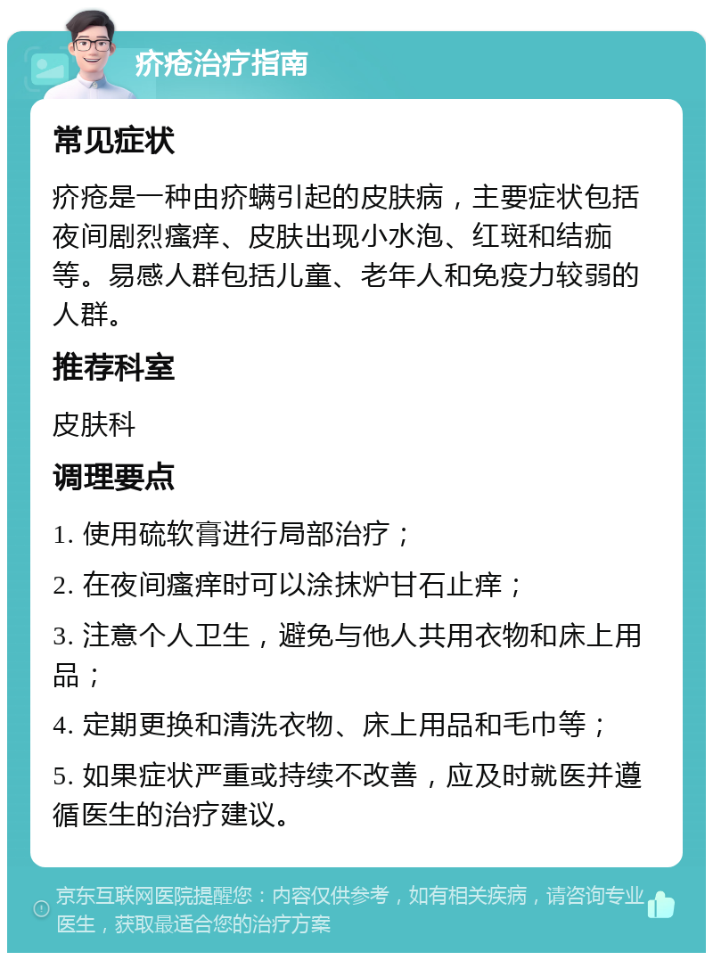 疥疮治疗指南 常见症状 疥疮是一种由疥螨引起的皮肤病，主要症状包括夜间剧烈瘙痒、皮肤出现小水泡、红斑和结痂等。易感人群包括儿童、老年人和免疫力较弱的人群。 推荐科室 皮肤科 调理要点 1. 使用硫软膏进行局部治疗； 2. 在夜间瘙痒时可以涂抹炉甘石止痒； 3. 注意个人卫生，避免与他人共用衣物和床上用品； 4. 定期更换和清洗衣物、床上用品和毛巾等； 5. 如果症状严重或持续不改善，应及时就医并遵循医生的治疗建议。