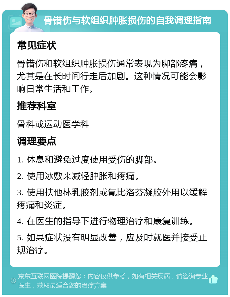 骨错伤与软组织肿胀损伤的自我调理指南 常见症状 骨错伤和软组织肿胀损伤通常表现为脚部疼痛，尤其是在长时间行走后加剧。这种情况可能会影响日常生活和工作。 推荐科室 骨科或运动医学科 调理要点 1. 休息和避免过度使用受伤的脚部。 2. 使用冰敷来减轻肿胀和疼痛。 3. 使用扶他林乳胶剂或氟比洛芬凝胶外用以缓解疼痛和炎症。 4. 在医生的指导下进行物理治疗和康复训练。 5. 如果症状没有明显改善，应及时就医并接受正规治疗。