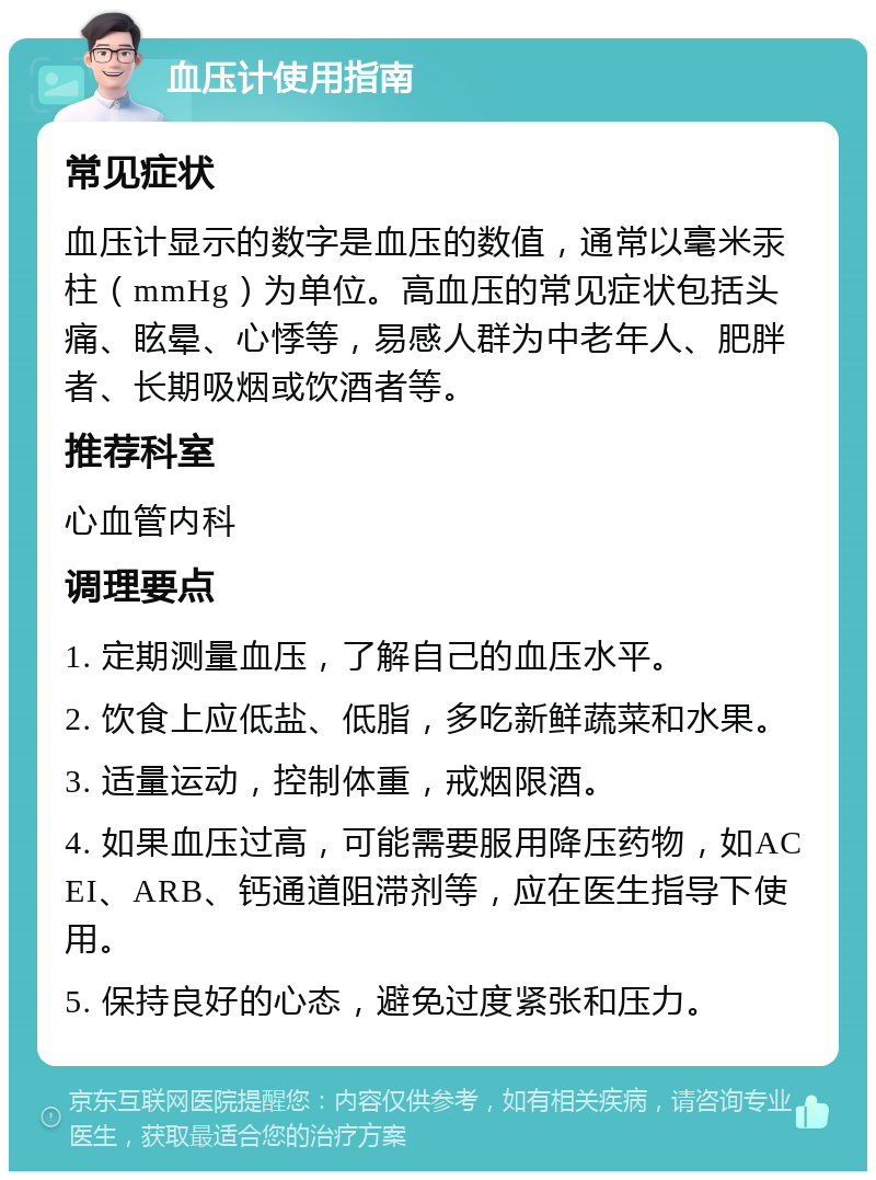 血压计使用指南 常见症状 血压计显示的数字是血压的数值，通常以毫米汞柱（mmHg）为单位。高血压的常见症状包括头痛、眩晕、心悸等，易感人群为中老年人、肥胖者、长期吸烟或饮酒者等。 推荐科室 心血管内科 调理要点 1. 定期测量血压，了解自己的血压水平。 2. 饮食上应低盐、低脂，多吃新鲜蔬菜和水果。 3. 适量运动，控制体重，戒烟限酒。 4. 如果血压过高，可能需要服用降压药物，如ACEI、ARB、钙通道阻滞剂等，应在医生指导下使用。 5. 保持良好的心态，避免过度紧张和压力。