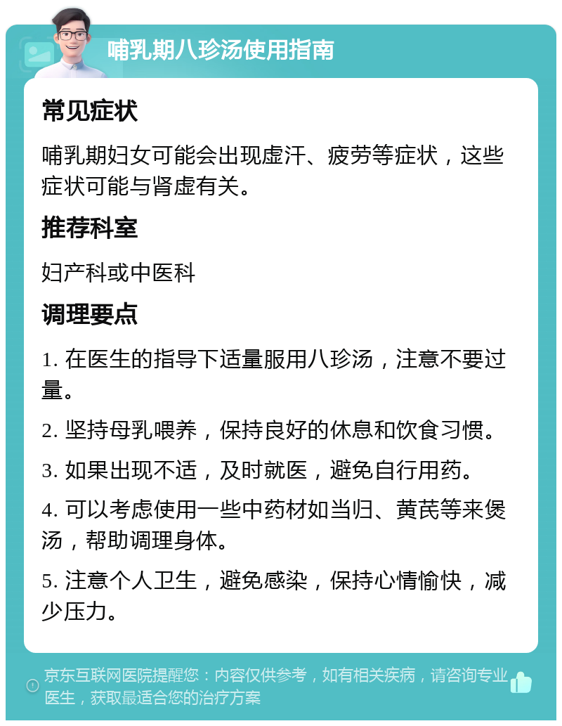 哺乳期八珍汤使用指南 常见症状 哺乳期妇女可能会出现虚汗、疲劳等症状，这些症状可能与肾虚有关。 推荐科室 妇产科或中医科 调理要点 1. 在医生的指导下适量服用八珍汤，注意不要过量。 2. 坚持母乳喂养，保持良好的休息和饮食习惯。 3. 如果出现不适，及时就医，避免自行用药。 4. 可以考虑使用一些中药材如当归、黄芪等来煲汤，帮助调理身体。 5. 注意个人卫生，避免感染，保持心情愉快，减少压力。