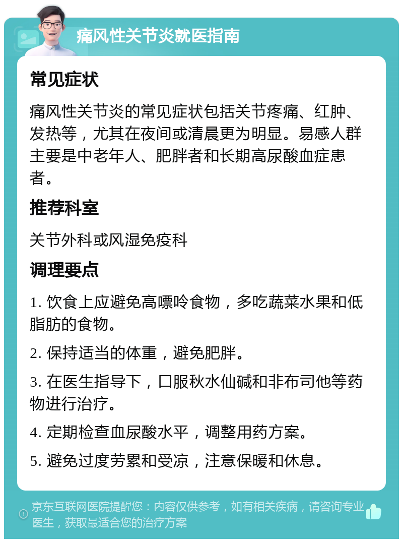 痛风性关节炎就医指南 常见症状 痛风性关节炎的常见症状包括关节疼痛、红肿、发热等，尤其在夜间或清晨更为明显。易感人群主要是中老年人、肥胖者和长期高尿酸血症患者。 推荐科室 关节外科或风湿免疫科 调理要点 1. 饮食上应避免高嘌呤食物，多吃蔬菜水果和低脂肪的食物。 2. 保持适当的体重，避免肥胖。 3. 在医生指导下，口服秋水仙碱和非布司他等药物进行治疗。 4. 定期检查血尿酸水平，调整用药方案。 5. 避免过度劳累和受凉，注意保暖和休息。