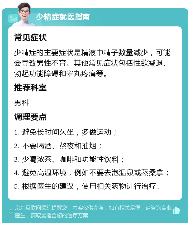 少精症就医指南 常见症状 少精症的主要症状是精液中精子数量减少，可能会导致男性不育。其他常见症状包括性欲减退、勃起功能障碍和睾丸疼痛等。 推荐科室 男科 调理要点 1. 避免长时间久坐，多做运动； 2. 不要喝酒、熬夜和抽烟； 3. 少喝浓茶、咖啡和功能性饮料； 4. 避免高温环境，例如不要去泡温泉或蒸桑拿； 5. 根据医生的建议，使用相关药物进行治疗。