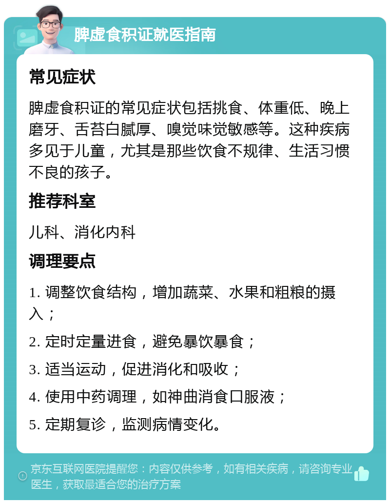 脾虚食积证就医指南 常见症状 脾虚食积证的常见症状包括挑食、体重低、晚上磨牙、舌苔白腻厚、嗅觉味觉敏感等。这种疾病多见于儿童，尤其是那些饮食不规律、生活习惯不良的孩子。 推荐科室 儿科、消化内科 调理要点 1. 调整饮食结构，增加蔬菜、水果和粗粮的摄入； 2. 定时定量进食，避免暴饮暴食； 3. 适当运动，促进消化和吸收； 4. 使用中药调理，如神曲消食口服液； 5. 定期复诊，监测病情变化。