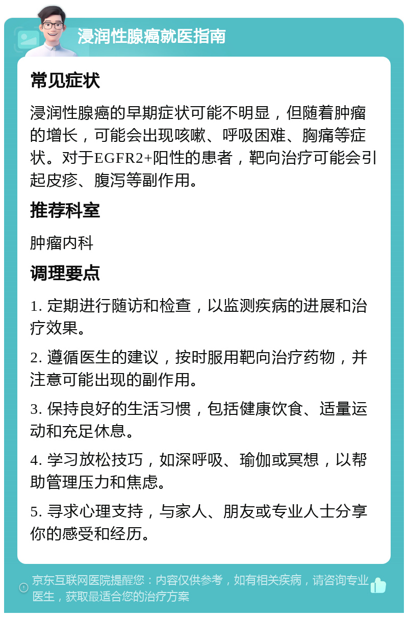 浸润性腺癌就医指南 常见症状 浸润性腺癌的早期症状可能不明显，但随着肿瘤的增长，可能会出现咳嗽、呼吸困难、胸痛等症状。对于EGFR2+阳性的患者，靶向治疗可能会引起皮疹、腹泻等副作用。 推荐科室 肿瘤内科 调理要点 1. 定期进行随访和检查，以监测疾病的进展和治疗效果。 2. 遵循医生的建议，按时服用靶向治疗药物，并注意可能出现的副作用。 3. 保持良好的生活习惯，包括健康饮食、适量运动和充足休息。 4. 学习放松技巧，如深呼吸、瑜伽或冥想，以帮助管理压力和焦虑。 5. 寻求心理支持，与家人、朋友或专业人士分享你的感受和经历。