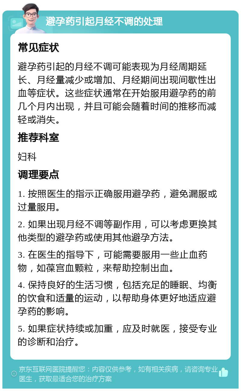 避孕药引起月经不调的处理 常见症状 避孕药引起的月经不调可能表现为月经周期延长、月经量减少或增加、月经期间出现间歇性出血等症状。这些症状通常在开始服用避孕药的前几个月内出现，并且可能会随着时间的推移而减轻或消失。 推荐科室 妇科 调理要点 1. 按照医生的指示正确服用避孕药，避免漏服或过量服用。 2. 如果出现月经不调等副作用，可以考虑更换其他类型的避孕药或使用其他避孕方法。 3. 在医生的指导下，可能需要服用一些止血药物，如葆宫血颗粒，来帮助控制出血。 4. 保持良好的生活习惯，包括充足的睡眠、均衡的饮食和适量的运动，以帮助身体更好地适应避孕药的影响。 5. 如果症状持续或加重，应及时就医，接受专业的诊断和治疗。