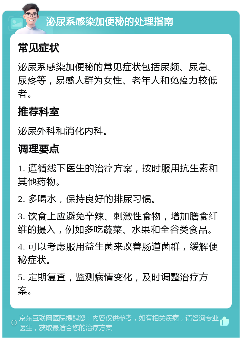 泌尿系感染加便秘的处理指南 常见症状 泌尿系感染加便秘的常见症状包括尿频、尿急、尿疼等，易感人群为女性、老年人和免疫力较低者。 推荐科室 泌尿外科和消化内科。 调理要点 1. 遵循线下医生的治疗方案，按时服用抗生素和其他药物。 2. 多喝水，保持良好的排尿习惯。 3. 饮食上应避免辛辣、刺激性食物，增加膳食纤维的摄入，例如多吃蔬菜、水果和全谷类食品。 4. 可以考虑服用益生菌来改善肠道菌群，缓解便秘症状。 5. 定期复查，监测病情变化，及时调整治疗方案。