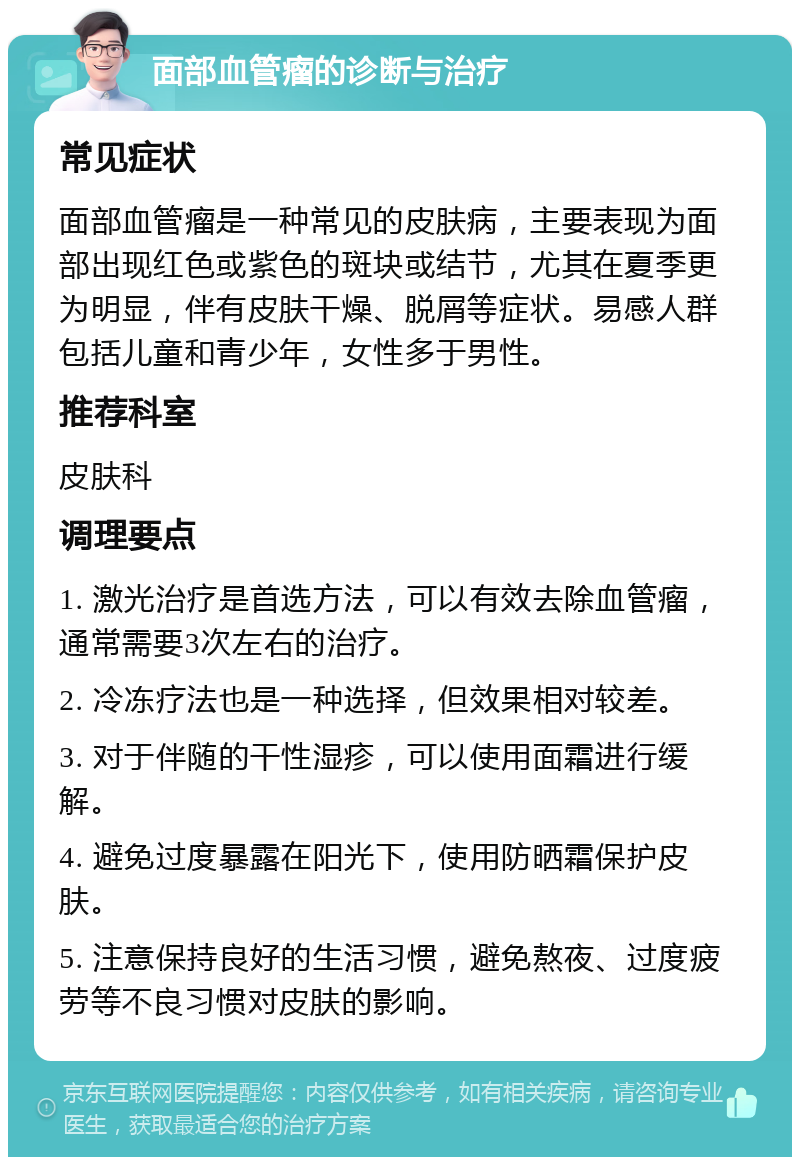 面部血管瘤的诊断与治疗 常见症状 面部血管瘤是一种常见的皮肤病，主要表现为面部出现红色或紫色的斑块或结节，尤其在夏季更为明显，伴有皮肤干燥、脱屑等症状。易感人群包括儿童和青少年，女性多于男性。 推荐科室 皮肤科 调理要点 1. 激光治疗是首选方法，可以有效去除血管瘤，通常需要3次左右的治疗。 2. 冷冻疗法也是一种选择，但效果相对较差。 3. 对于伴随的干性湿疹，可以使用面霜进行缓解。 4. 避免过度暴露在阳光下，使用防晒霜保护皮肤。 5. 注意保持良好的生活习惯，避免熬夜、过度疲劳等不良习惯对皮肤的影响。