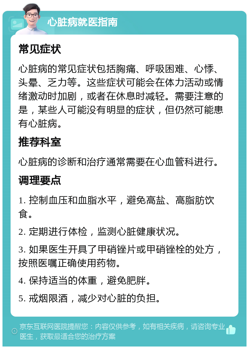 心脏病就医指南 常见症状 心脏病的常见症状包括胸痛、呼吸困难、心悸、头晕、乏力等。这些症状可能会在体力活动或情绪激动时加剧，或者在休息时减轻。需要注意的是，某些人可能没有明显的症状，但仍然可能患有心脏病。 推荐科室 心脏病的诊断和治疗通常需要在心血管科进行。 调理要点 1. 控制血压和血脂水平，避免高盐、高脂肪饮食。 2. 定期进行体检，监测心脏健康状况。 3. 如果医生开具了甲硝锉片或甲硝锉栓的处方，按照医嘱正确使用药物。 4. 保持适当的体重，避免肥胖。 5. 戒烟限酒，减少对心脏的负担。