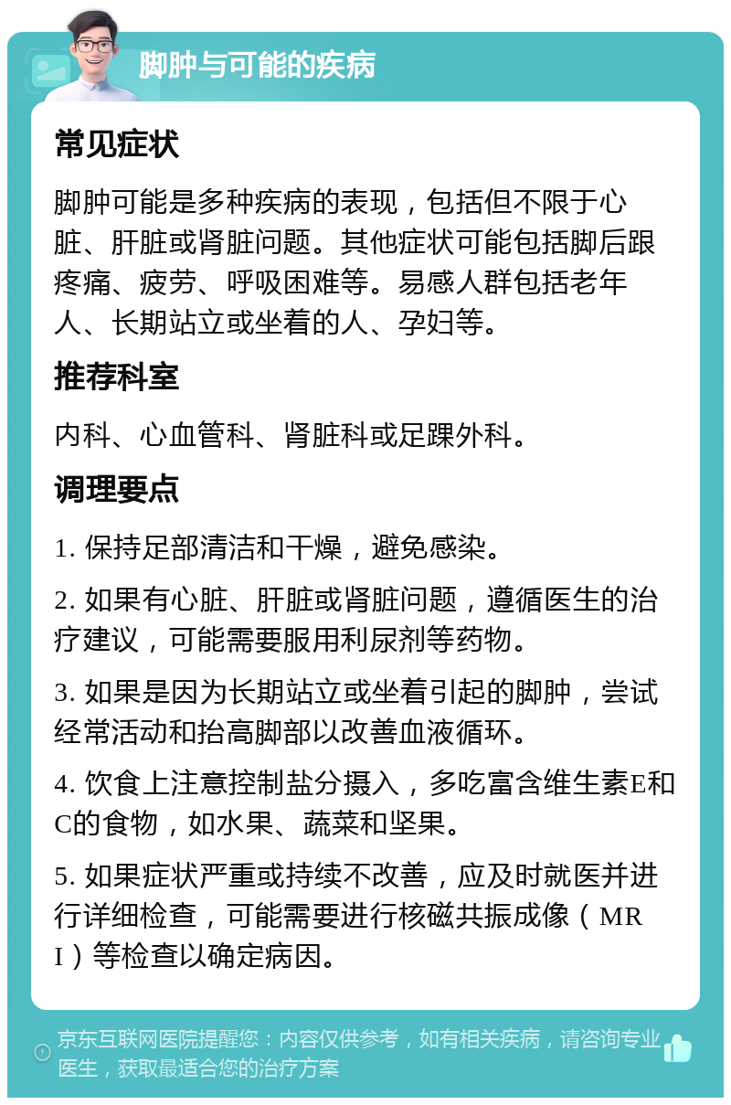 脚肿与可能的疾病 常见症状 脚肿可能是多种疾病的表现，包括但不限于心脏、肝脏或肾脏问题。其他症状可能包括脚后跟疼痛、疲劳、呼吸困难等。易感人群包括老年人、长期站立或坐着的人、孕妇等。 推荐科室 内科、心血管科、肾脏科或足踝外科。 调理要点 1. 保持足部清洁和干燥，避免感染。 2. 如果有心脏、肝脏或肾脏问题，遵循医生的治疗建议，可能需要服用利尿剂等药物。 3. 如果是因为长期站立或坐着引起的脚肿，尝试经常活动和抬高脚部以改善血液循环。 4. 饮食上注意控制盐分摄入，多吃富含维生素E和C的食物，如水果、蔬菜和坚果。 5. 如果症状严重或持续不改善，应及时就医并进行详细检查，可能需要进行核磁共振成像（MRI）等检查以确定病因。