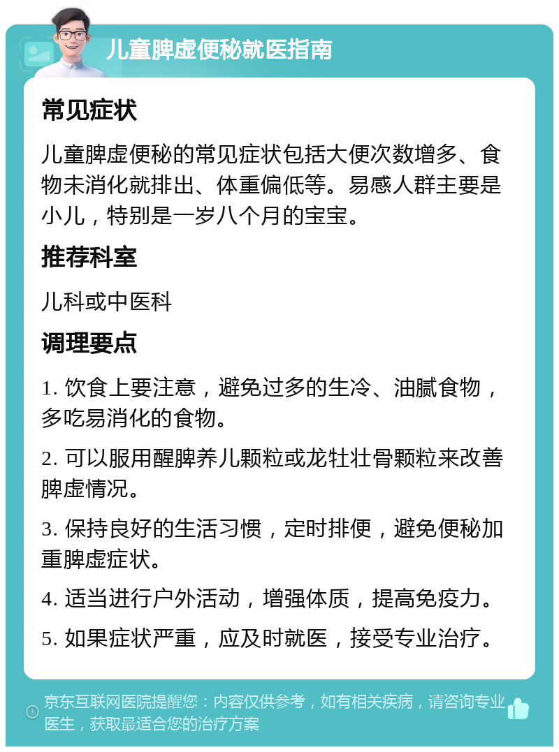 儿童脾虚便秘就医指南 常见症状 儿童脾虚便秘的常见症状包括大便次数增多、食物未消化就排出、体重偏低等。易感人群主要是小儿，特别是一岁八个月的宝宝。 推荐科室 儿科或中医科 调理要点 1. 饮食上要注意，避免过多的生冷、油腻食物，多吃易消化的食物。 2. 可以服用醒脾养儿颗粒或龙牡壮骨颗粒来改善脾虚情况。 3. 保持良好的生活习惯，定时排便，避免便秘加重脾虚症状。 4. 适当进行户外活动，增强体质，提高免疫力。 5. 如果症状严重，应及时就医，接受专业治疗。