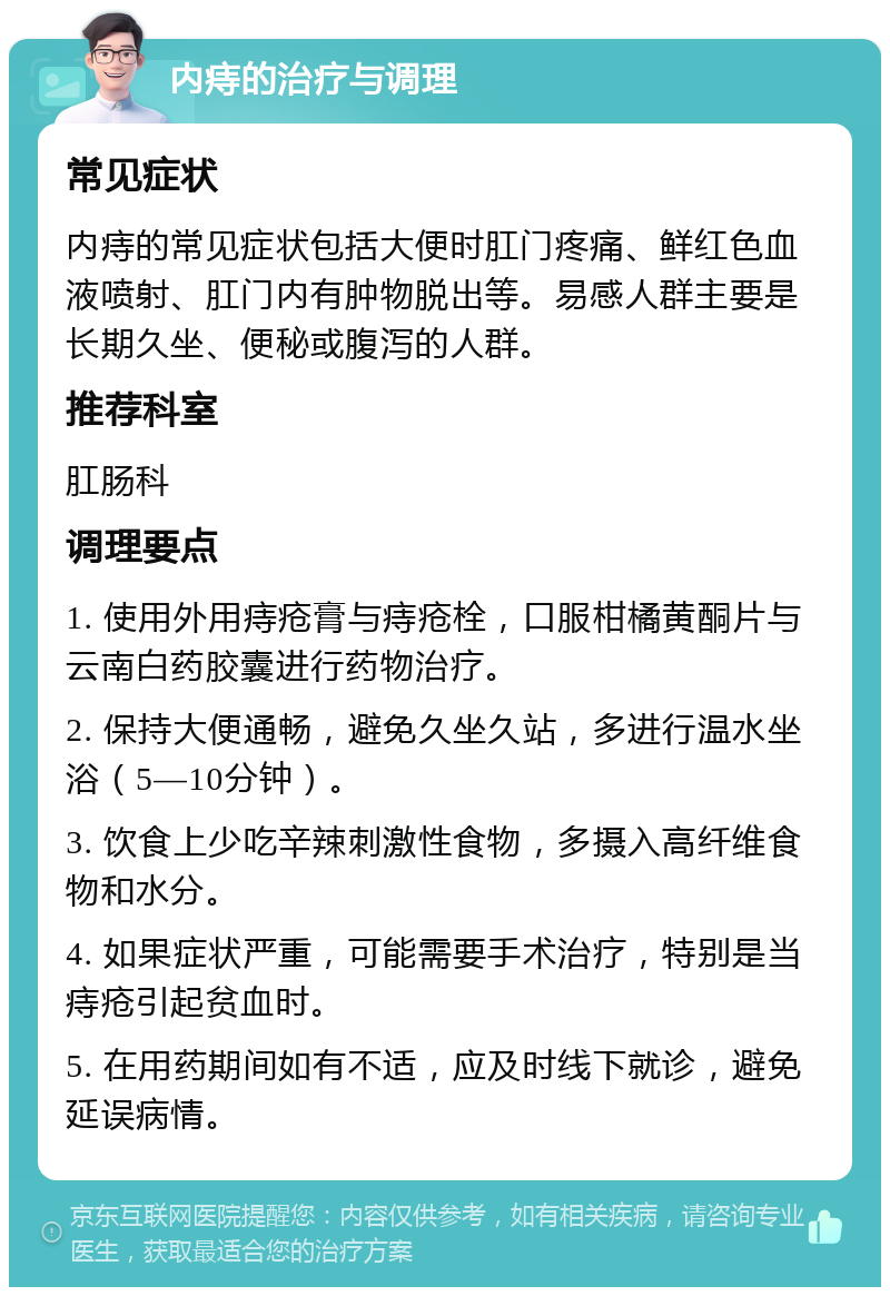 内痔的治疗与调理 常见症状 内痔的常见症状包括大便时肛门疼痛、鲜红色血液喷射、肛门内有肿物脱出等。易感人群主要是长期久坐、便秘或腹泻的人群。 推荐科室 肛肠科 调理要点 1. 使用外用痔疮膏与痔疮栓，口服柑橘黄酮片与云南白药胶囊进行药物治疗。 2. 保持大便通畅，避免久坐久站，多进行温水坐浴（5—10分钟）。 3. 饮食上少吃辛辣刺激性食物，多摄入高纤维食物和水分。 4. 如果症状严重，可能需要手术治疗，特别是当痔疮引起贫血时。 5. 在用药期间如有不适，应及时线下就诊，避免延误病情。