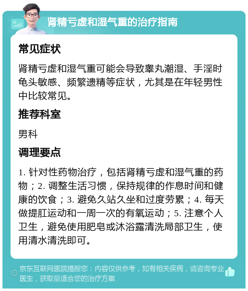 肾精亏虚和湿气重的治疗指南 常见症状 肾精亏虚和湿气重可能会导致睾丸潮湿、手淫时龟头敏感、频繁遗精等症状，尤其是在年轻男性中比较常见。 推荐科室 男科 调理要点 1. 针对性药物治疗，包括肾精亏虚和湿气重的药物；2. 调整生活习惯，保持规律的作息时间和健康的饮食；3. 避免久站久坐和过度劳累；4. 每天做提肛运动和一周一次的有氧运动；5. 注意个人卫生，避免使用肥皂或沐浴露清洗局部卫生，使用清水清洗即可。