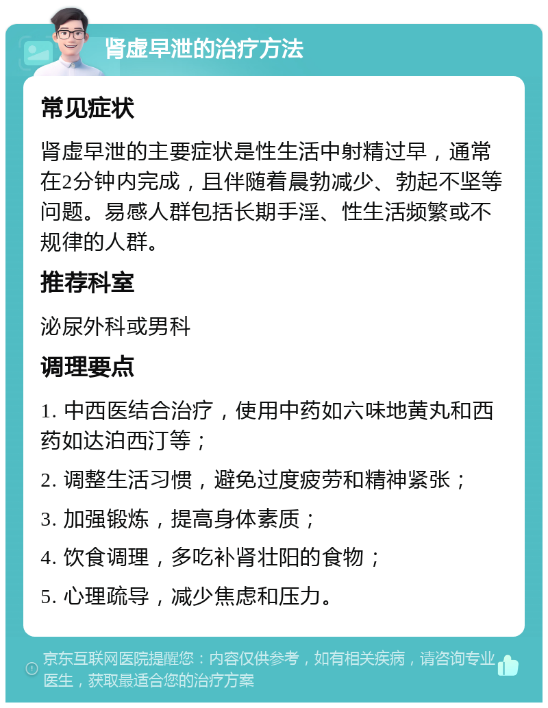 肾虚早泄的治疗方法 常见症状 肾虚早泄的主要症状是性生活中射精过早，通常在2分钟内完成，且伴随着晨勃减少、勃起不坚等问题。易感人群包括长期手淫、性生活频繁或不规律的人群。 推荐科室 泌尿外科或男科 调理要点 1. 中西医结合治疗，使用中药如六味地黄丸和西药如达泊西汀等； 2. 调整生活习惯，避免过度疲劳和精神紧张； 3. 加强锻炼，提高身体素质； 4. 饮食调理，多吃补肾壮阳的食物； 5. 心理疏导，减少焦虑和压力。