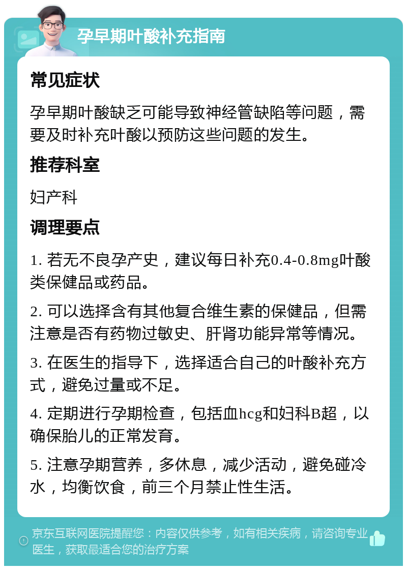 孕早期叶酸补充指南 常见症状 孕早期叶酸缺乏可能导致神经管缺陷等问题，需要及时补充叶酸以预防这些问题的发生。 推荐科室 妇产科 调理要点 1. 若无不良孕产史，建议每日补充0.4-0.8mg叶酸类保健品或药品。 2. 可以选择含有其他复合维生素的保健品，但需注意是否有药物过敏史、肝肾功能异常等情况。 3. 在医生的指导下，选择适合自己的叶酸补充方式，避免过量或不足。 4. 定期进行孕期检查，包括血hcg和妇科B超，以确保胎儿的正常发育。 5. 注意孕期营养，多休息，减少活动，避免碰冷水，均衡饮食，前三个月禁止性生活。