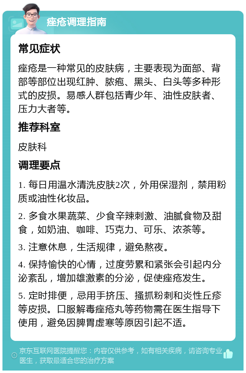 痤疮调理指南 常见症状 痤疮是一种常见的皮肤病，主要表现为面部、背部等部位出现红肿、脓疱、黑头、白头等多种形式的皮损。易感人群包括青少年、油性皮肤者、压力大者等。 推荐科室 皮肤科 调理要点 1. 每日用温水清洗皮肤2次，外用保湿剂，禁用粉质或油性化妆品。 2. 多食水果蔬菜、少食辛辣刺激、油腻食物及甜食，如奶油、咖啡、巧克力、可乐、浓茶等。 3. 注意休息，生活规律，避免熬夜。 4. 保持愉快的心情，过度劳累和紧张会引起内分泌紊乱，增加雄激素的分泌，促使痤疮发生。 5. 定时排便，忌用手挤压、搔抓粉刺和炎性丘疹等皮损。口服解毒痤疮丸等药物需在医生指导下使用，避免因脾胃虚寒等原因引起不适。