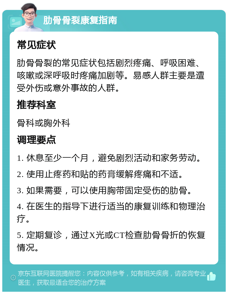 肋骨骨裂康复指南 常见症状 肋骨骨裂的常见症状包括剧烈疼痛、呼吸困难、咳嗽或深呼吸时疼痛加剧等。易感人群主要是遭受外伤或意外事故的人群。 推荐科室 骨科或胸外科 调理要点 1. 休息至少一个月，避免剧烈活动和家务劳动。 2. 使用止疼药和贴的药膏缓解疼痛和不适。 3. 如果需要，可以使用胸带固定受伤的肋骨。 4. 在医生的指导下进行适当的康复训练和物理治疗。 5. 定期复诊，通过X光或CT检查肋骨骨折的恢复情况。