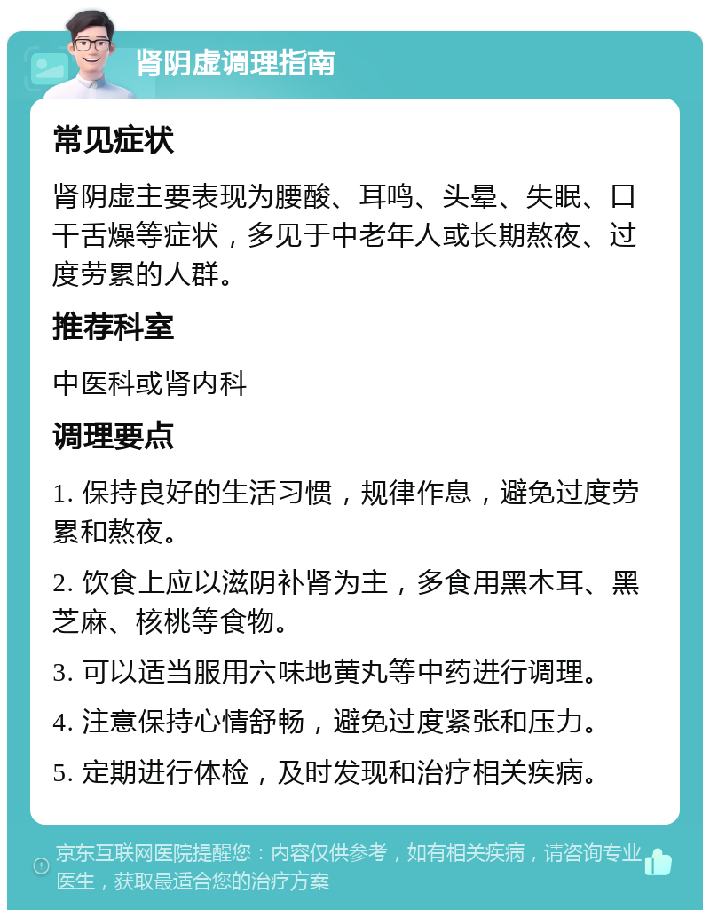 肾阴虚调理指南 常见症状 肾阴虚主要表现为腰酸、耳鸣、头晕、失眠、口干舌燥等症状，多见于中老年人或长期熬夜、过度劳累的人群。 推荐科室 中医科或肾内科 调理要点 1. 保持良好的生活习惯，规律作息，避免过度劳累和熬夜。 2. 饮食上应以滋阴补肾为主，多食用黑木耳、黑芝麻、核桃等食物。 3. 可以适当服用六味地黄丸等中药进行调理。 4. 注意保持心情舒畅，避免过度紧张和压力。 5. 定期进行体检，及时发现和治疗相关疾病。