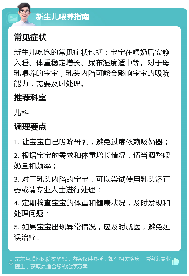 新生儿喂养指南 常见症状 新生儿吃饱的常见症状包括：宝宝在喂奶后安静入睡、体重稳定增长、尿布湿度适中等。对于母乳喂养的宝宝，乳头内陷可能会影响宝宝的吸吮能力，需要及时处理。 推荐科室 儿科 调理要点 1. 让宝宝自己吸吮母乳，避免过度依赖吸奶器； 2. 根据宝宝的需求和体重增长情况，适当调整喂奶量和频率； 3. 对于乳头内陷的宝宝，可以尝试使用乳头矫正器或请专业人士进行处理； 4. 定期检查宝宝的体重和健康状况，及时发现和处理问题； 5. 如果宝宝出现异常情况，应及时就医，避免延误治疗。