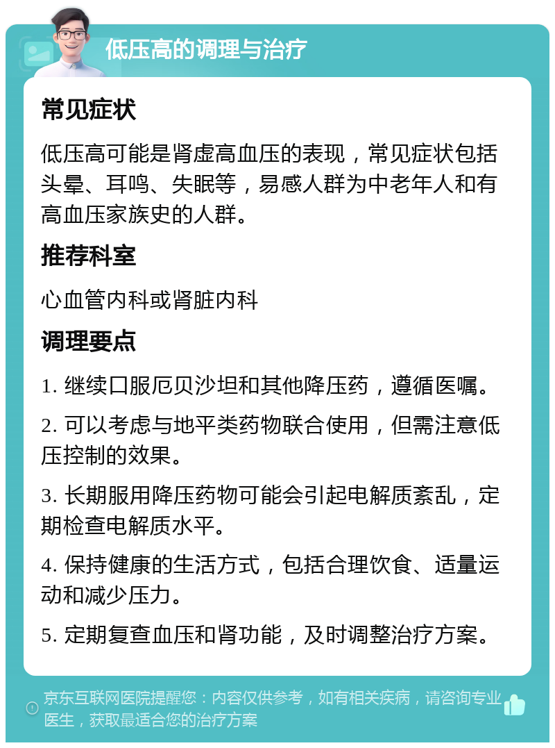 低压高的调理与治疗 常见症状 低压高可能是肾虚高血压的表现，常见症状包括头晕、耳鸣、失眠等，易感人群为中老年人和有高血压家族史的人群。 推荐科室 心血管内科或肾脏内科 调理要点 1. 继续口服厄贝沙坦和其他降压药，遵循医嘱。 2. 可以考虑与地平类药物联合使用，但需注意低压控制的效果。 3. 长期服用降压药物可能会引起电解质紊乱，定期检查电解质水平。 4. 保持健康的生活方式，包括合理饮食、适量运动和减少压力。 5. 定期复查血压和肾功能，及时调整治疗方案。