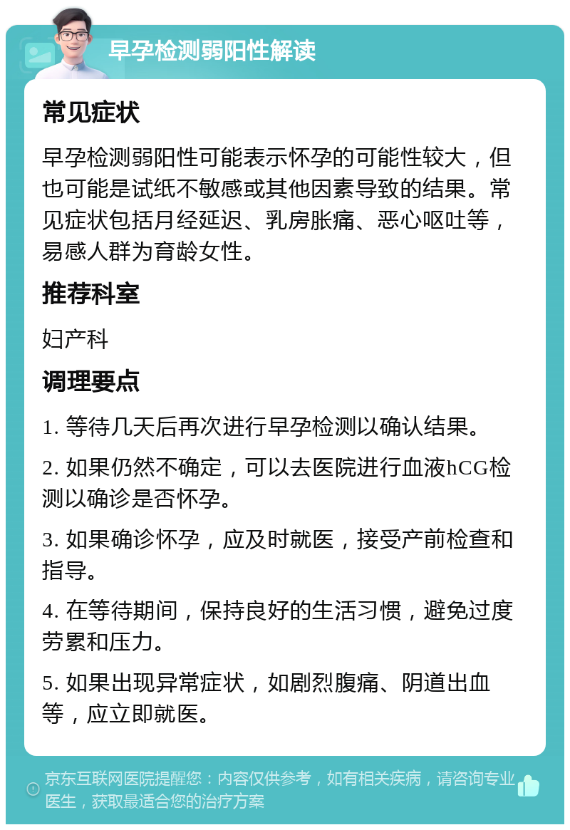 早孕检测弱阳性解读 常见症状 早孕检测弱阳性可能表示怀孕的可能性较大，但也可能是试纸不敏感或其他因素导致的结果。常见症状包括月经延迟、乳房胀痛、恶心呕吐等，易感人群为育龄女性。 推荐科室 妇产科 调理要点 1. 等待几天后再次进行早孕检测以确认结果。 2. 如果仍然不确定，可以去医院进行血液hCG检测以确诊是否怀孕。 3. 如果确诊怀孕，应及时就医，接受产前检查和指导。 4. 在等待期间，保持良好的生活习惯，避免过度劳累和压力。 5. 如果出现异常症状，如剧烈腹痛、阴道出血等，应立即就医。