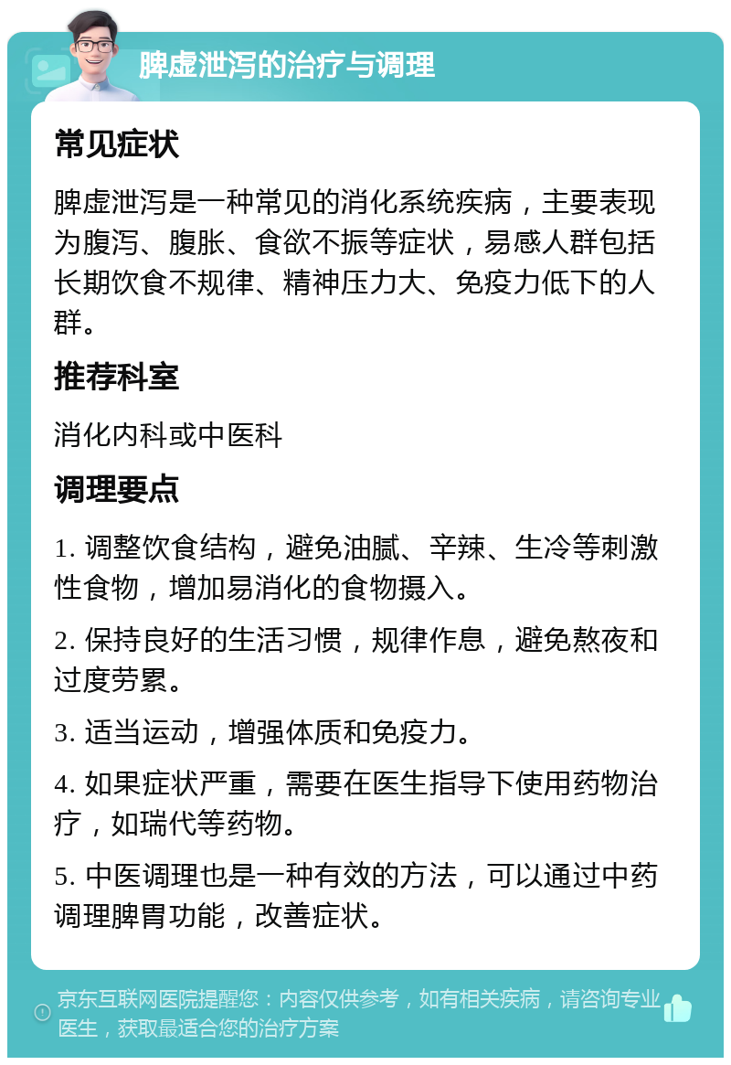 脾虚泄泻的治疗与调理 常见症状 脾虚泄泻是一种常见的消化系统疾病，主要表现为腹泻、腹胀、食欲不振等症状，易感人群包括长期饮食不规律、精神压力大、免疫力低下的人群。 推荐科室 消化内科或中医科 调理要点 1. 调整饮食结构，避免油腻、辛辣、生冷等刺激性食物，增加易消化的食物摄入。 2. 保持良好的生活习惯，规律作息，避免熬夜和过度劳累。 3. 适当运动，增强体质和免疫力。 4. 如果症状严重，需要在医生指导下使用药物治疗，如瑞代等药物。 5. 中医调理也是一种有效的方法，可以通过中药调理脾胃功能，改善症状。