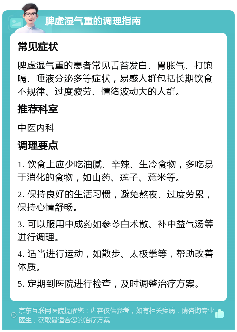 脾虚湿气重的调理指南 常见症状 脾虚湿气重的患者常见舌苔发白、胃胀气、打饱嗝、唾液分泌多等症状，易感人群包括长期饮食不规律、过度疲劳、情绪波动大的人群。 推荐科室 中医内科 调理要点 1. 饮食上应少吃油腻、辛辣、生冷食物，多吃易于消化的食物，如山药、莲子、薏米等。 2. 保持良好的生活习惯，避免熬夜、过度劳累，保持心情舒畅。 3. 可以服用中成药如参苓白术散、补中益气汤等进行调理。 4. 适当进行运动，如散步、太极拳等，帮助改善体质。 5. 定期到医院进行检查，及时调整治疗方案。