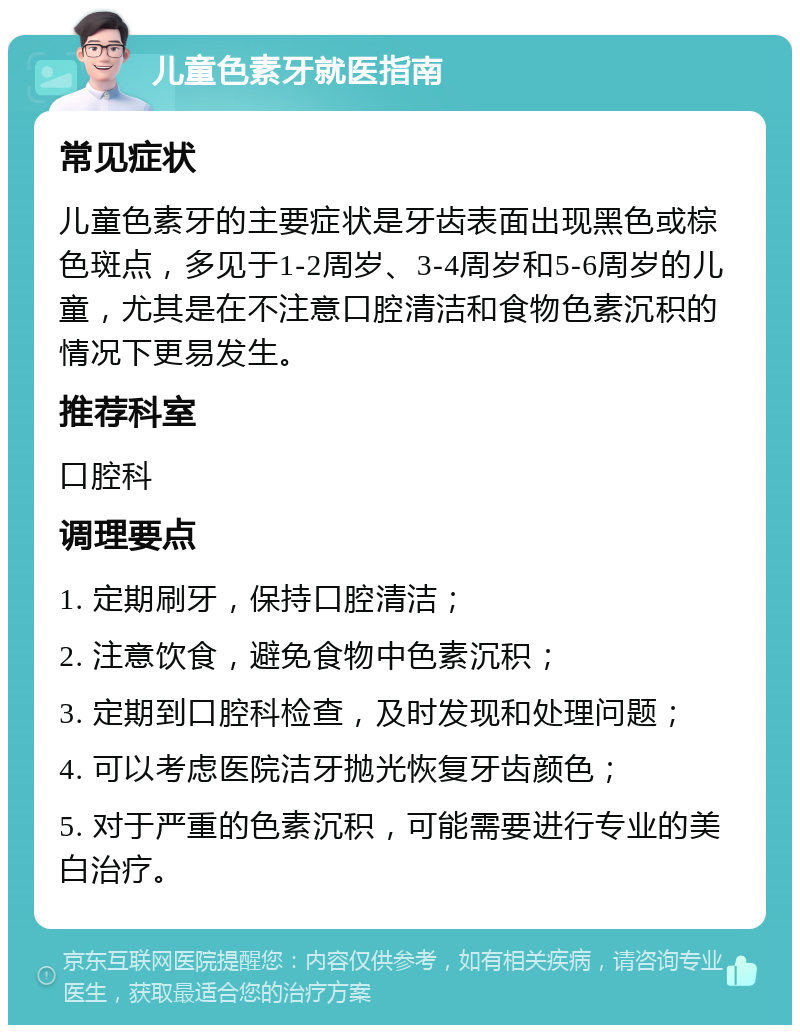 儿童色素牙就医指南 常见症状 儿童色素牙的主要症状是牙齿表面出现黑色或棕色斑点，多见于1-2周岁、3-4周岁和5-6周岁的儿童，尤其是在不注意口腔清洁和食物色素沉积的情况下更易发生。 推荐科室 口腔科 调理要点 1. 定期刷牙，保持口腔清洁； 2. 注意饮食，避免食物中色素沉积； 3. 定期到口腔科检查，及时发现和处理问题； 4. 可以考虑医院洁牙抛光恢复牙齿颜色； 5. 对于严重的色素沉积，可能需要进行专业的美白治疗。